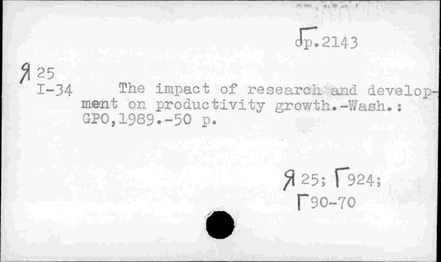 ﻿JT.2143
^1 25
1-34 The impact of research and develop ment on productivity growth.-Wash.: GPO,1989.-5O p.
25; p924;
T 90-70